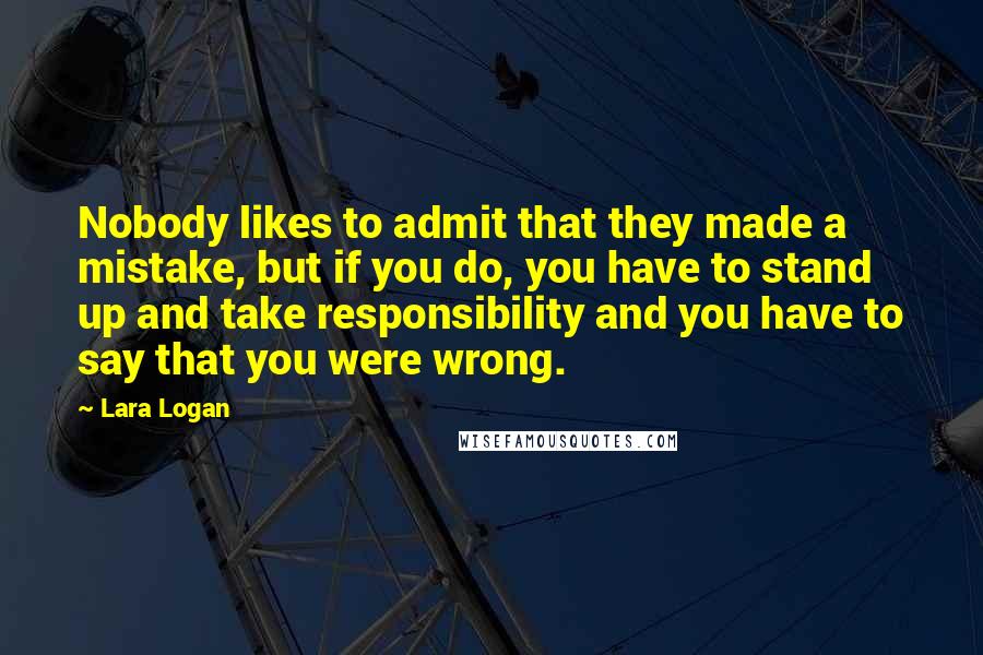 Lara Logan Quotes: Nobody likes to admit that they made a mistake, but if you do, you have to stand up and take responsibility and you have to say that you were wrong.
