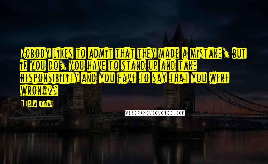 Lara Logan Quotes: Nobody likes to admit that they made a mistake, but if you do, you have to stand up and take responsibility and you have to say that you were wrong.
