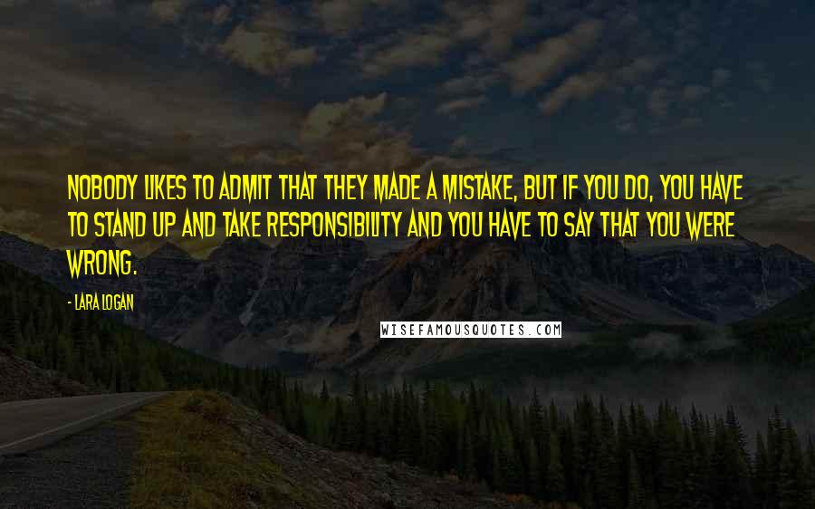 Lara Logan Quotes: Nobody likes to admit that they made a mistake, but if you do, you have to stand up and take responsibility and you have to say that you were wrong.