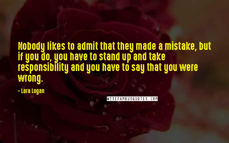 Lara Logan Quotes: Nobody likes to admit that they made a mistake, but if you do, you have to stand up and take responsibility and you have to say that you were wrong.