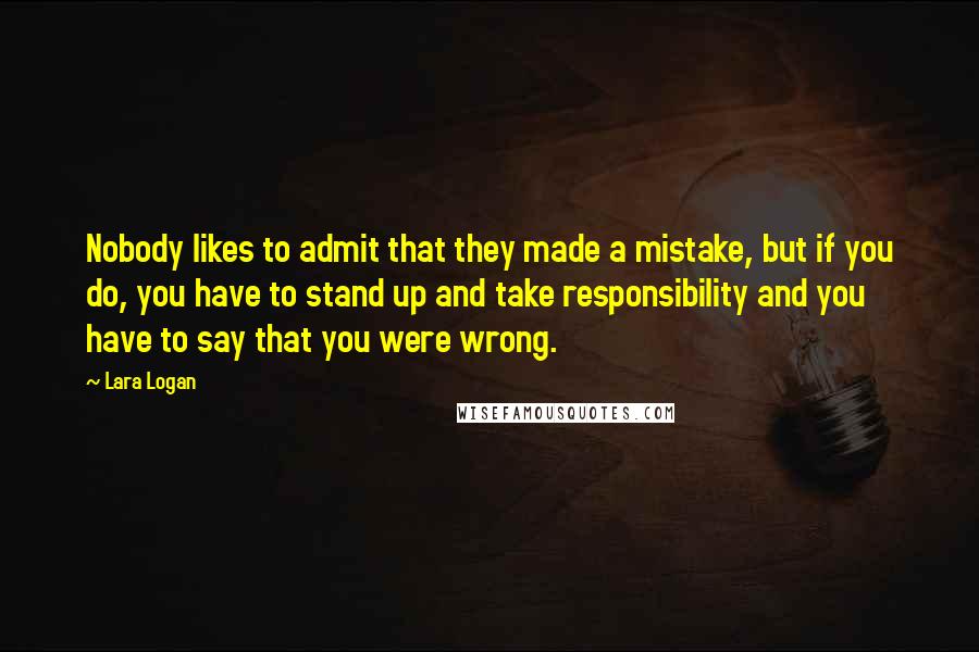 Lara Logan Quotes: Nobody likes to admit that they made a mistake, but if you do, you have to stand up and take responsibility and you have to say that you were wrong.