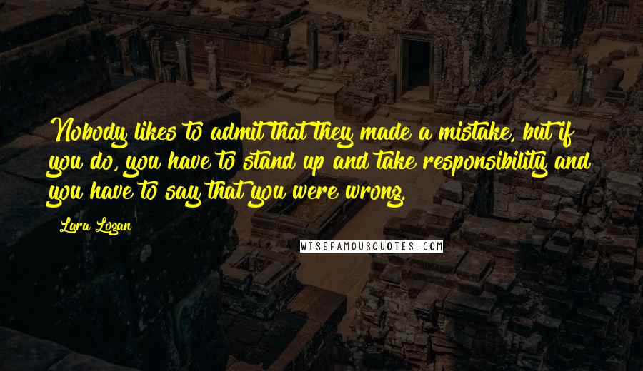 Lara Logan Quotes: Nobody likes to admit that they made a mistake, but if you do, you have to stand up and take responsibility and you have to say that you were wrong.