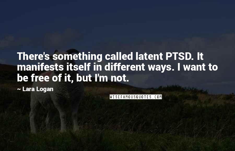 Lara Logan Quotes: There's something called latent PTSD. It manifests itself in different ways. I want to be free of it, but I'm not.