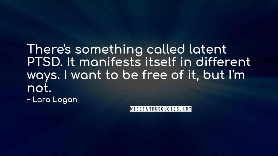 Lara Logan Quotes: There's something called latent PTSD. It manifests itself in different ways. I want to be free of it, but I'm not.