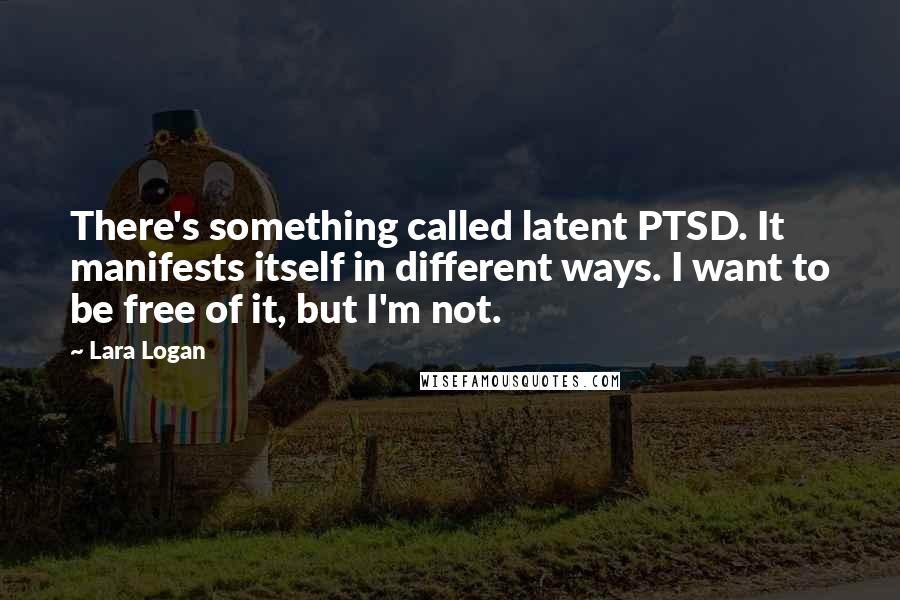 Lara Logan Quotes: There's something called latent PTSD. It manifests itself in different ways. I want to be free of it, but I'm not.