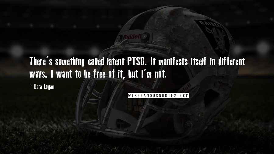 Lara Logan Quotes: There's something called latent PTSD. It manifests itself in different ways. I want to be free of it, but I'm not.