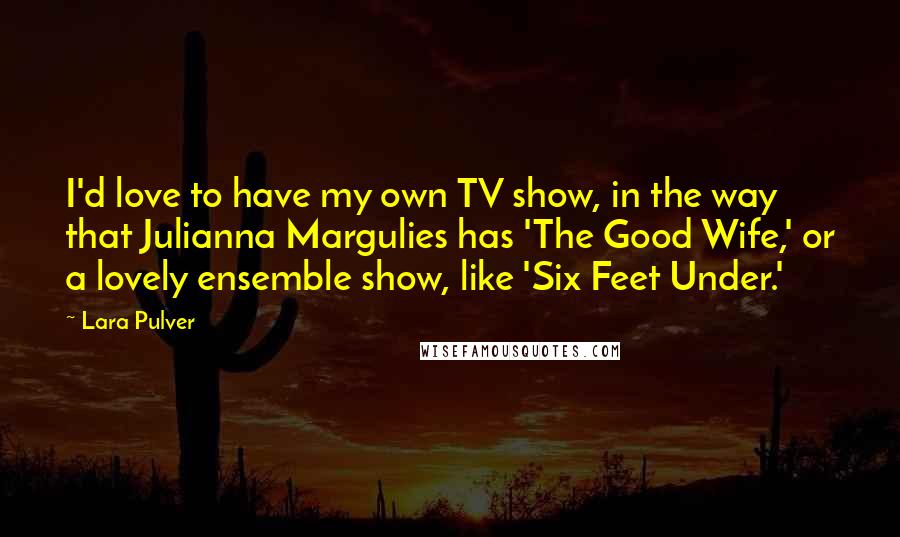 Lara Pulver Quotes: I'd love to have my own TV show, in the way that Julianna Margulies has 'The Good Wife,' or a lovely ensemble show, like 'Six Feet Under.'