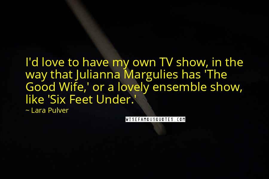 Lara Pulver Quotes: I'd love to have my own TV show, in the way that Julianna Margulies has 'The Good Wife,' or a lovely ensemble show, like 'Six Feet Under.'