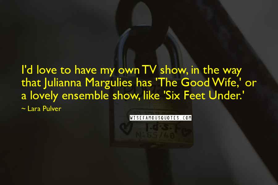 Lara Pulver Quotes: I'd love to have my own TV show, in the way that Julianna Margulies has 'The Good Wife,' or a lovely ensemble show, like 'Six Feet Under.'