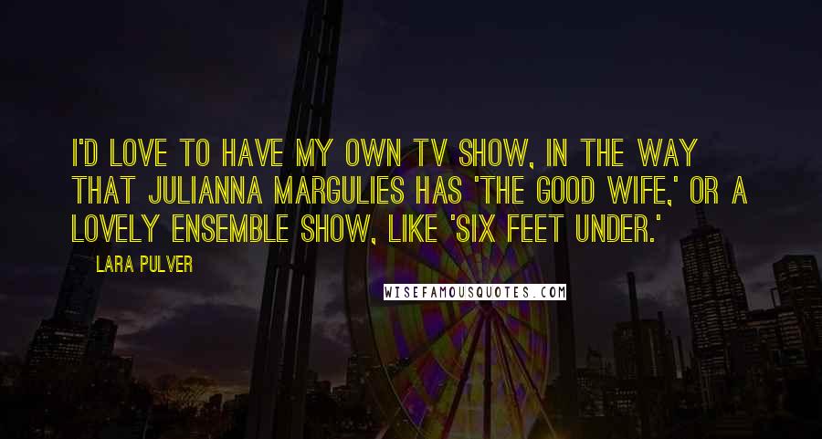 Lara Pulver Quotes: I'd love to have my own TV show, in the way that Julianna Margulies has 'The Good Wife,' or a lovely ensemble show, like 'Six Feet Under.'