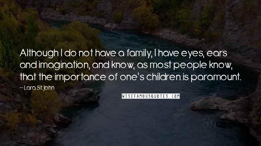 Lara St. John Quotes: Although I do not have a family, I have eyes, ears and imagination, and know, as most people know, that the importance of one's children is paramount.