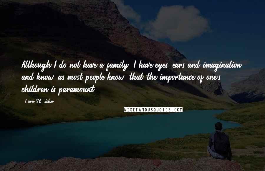 Lara St. John Quotes: Although I do not have a family, I have eyes, ears and imagination, and know, as most people know, that the importance of one's children is paramount.