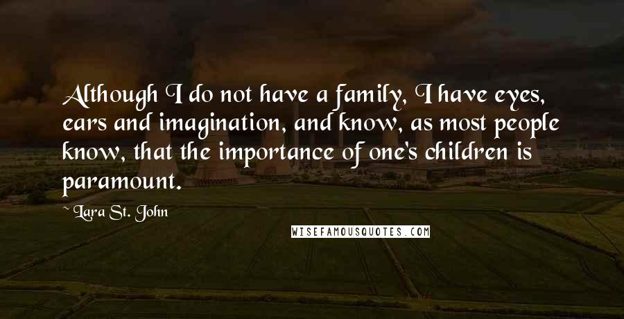 Lara St. John Quotes: Although I do not have a family, I have eyes, ears and imagination, and know, as most people know, that the importance of one's children is paramount.