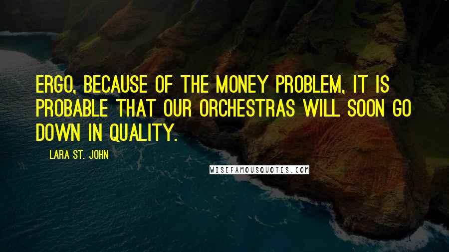 Lara St. John Quotes: Ergo, because of the money problem, it is probable that our orchestras will soon go down in quality.