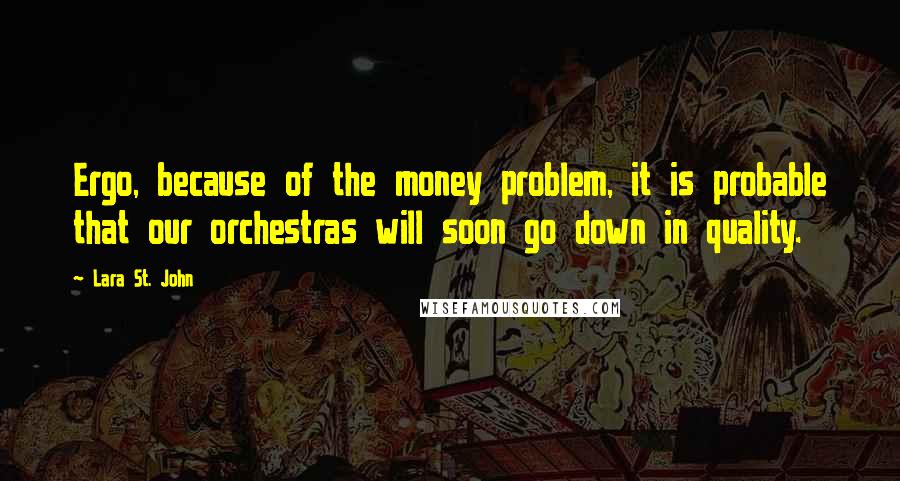 Lara St. John Quotes: Ergo, because of the money problem, it is probable that our orchestras will soon go down in quality.
