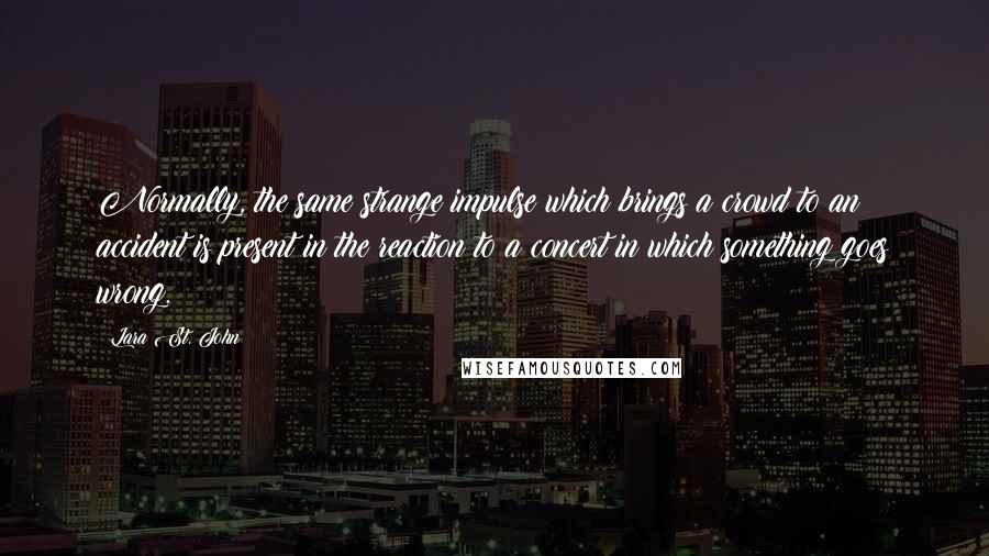 Lara St. John Quotes: Normally, the same strange impulse which brings a crowd to an accident is present in the reaction to a concert in which something goes wrong.