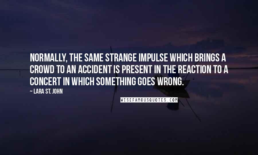 Lara St. John Quotes: Normally, the same strange impulse which brings a crowd to an accident is present in the reaction to a concert in which something goes wrong.