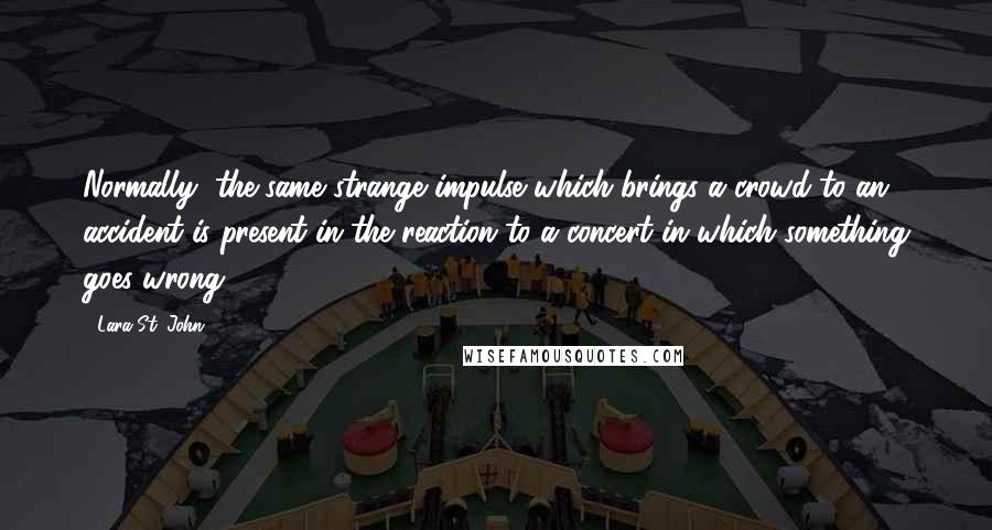 Lara St. John Quotes: Normally, the same strange impulse which brings a crowd to an accident is present in the reaction to a concert in which something goes wrong.