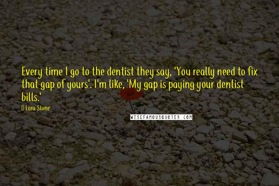 Lara Stone Quotes: Every time I go to the dentist they say, 'You really need to fix that gap of yours'. I'm like, 'My gap is paying your dentist bills.'
