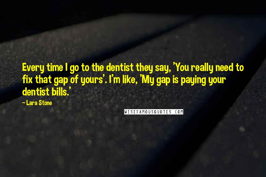 Lara Stone Quotes: Every time I go to the dentist they say, 'You really need to fix that gap of yours'. I'm like, 'My gap is paying your dentist bills.'