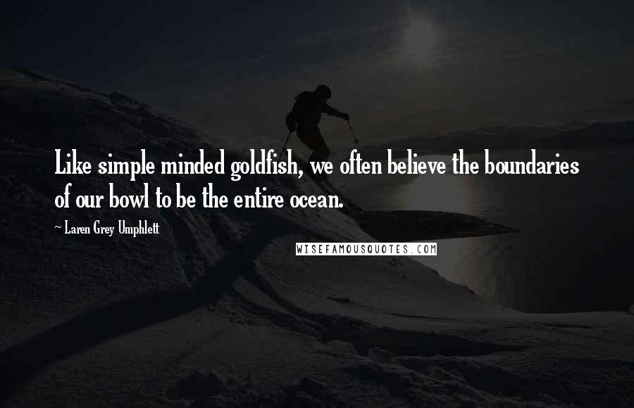 Laren Grey Umphlett Quotes: Like simple minded goldfish, we often believe the boundaries of our bowl to be the entire ocean.