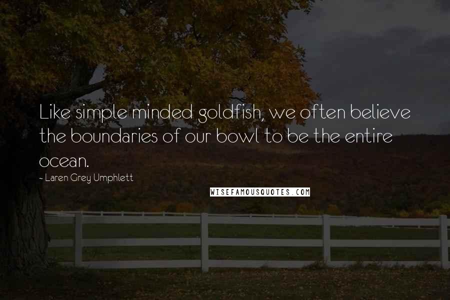 Laren Grey Umphlett Quotes: Like simple minded goldfish, we often believe the boundaries of our bowl to be the entire ocean.