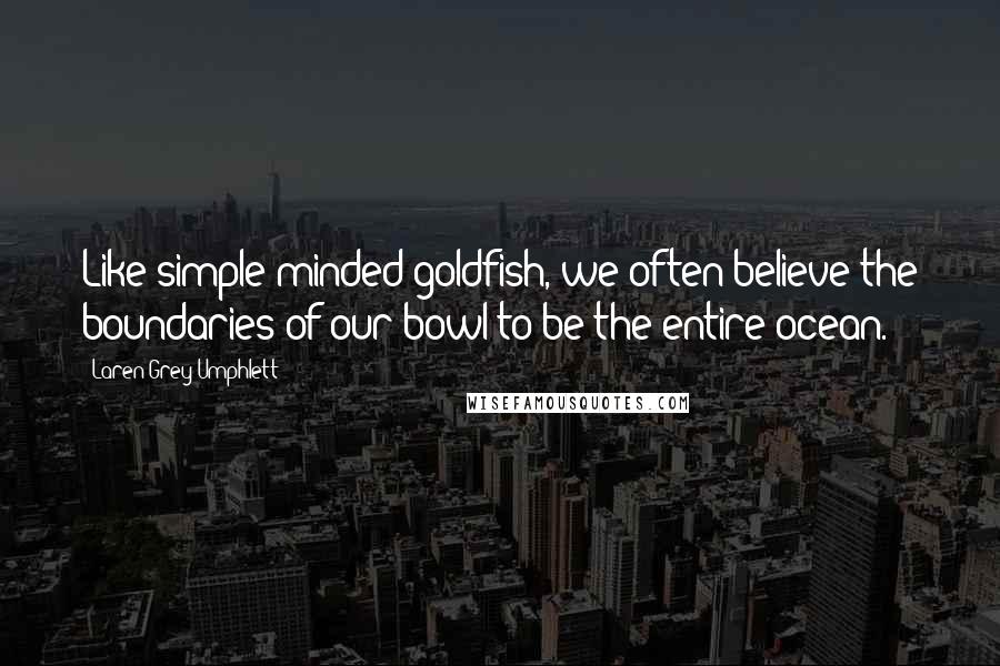 Laren Grey Umphlett Quotes: Like simple minded goldfish, we often believe the boundaries of our bowl to be the entire ocean.