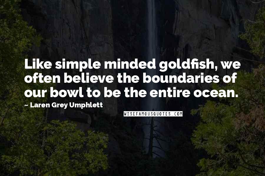 Laren Grey Umphlett Quotes: Like simple minded goldfish, we often believe the boundaries of our bowl to be the entire ocean.