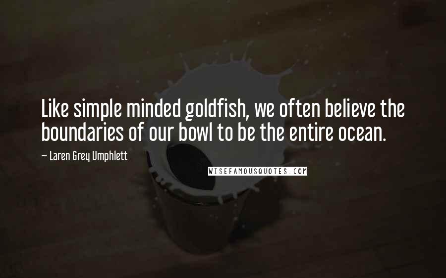 Laren Grey Umphlett Quotes: Like simple minded goldfish, we often believe the boundaries of our bowl to be the entire ocean.