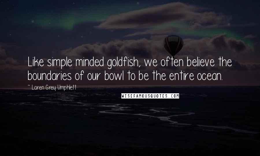 Laren Grey Umphlett Quotes: Like simple minded goldfish, we often believe the boundaries of our bowl to be the entire ocean.