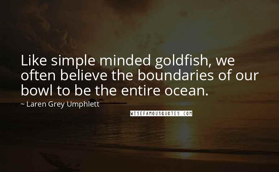 Laren Grey Umphlett Quotes: Like simple minded goldfish, we often believe the boundaries of our bowl to be the entire ocean.