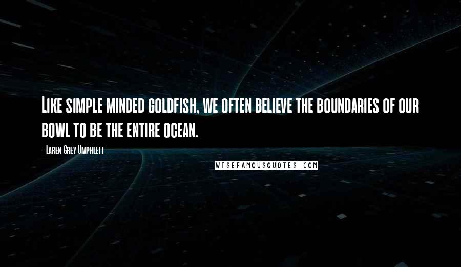 Laren Grey Umphlett Quotes: Like simple minded goldfish, we often believe the boundaries of our bowl to be the entire ocean.