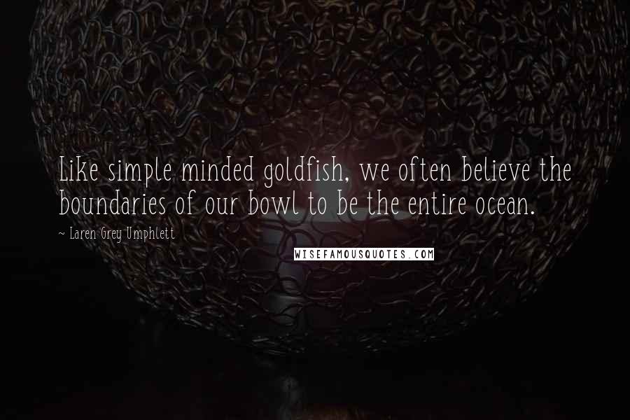 Laren Grey Umphlett Quotes: Like simple minded goldfish, we often believe the boundaries of our bowl to be the entire ocean.