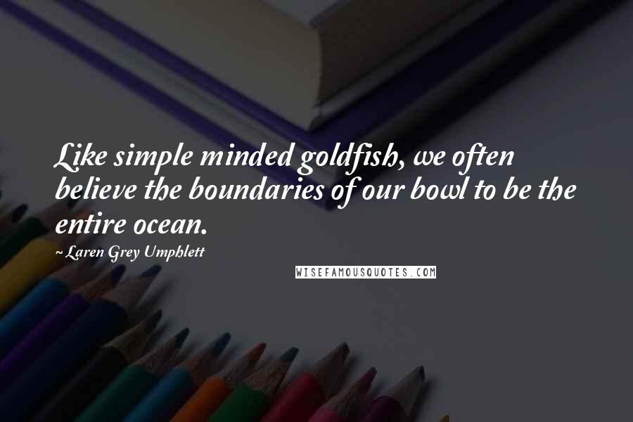 Laren Grey Umphlett Quotes: Like simple minded goldfish, we often believe the boundaries of our bowl to be the entire ocean.