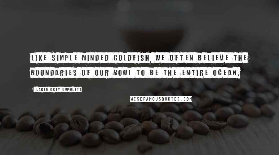 Laren Grey Umphlett Quotes: Like simple minded goldfish, we often believe the boundaries of our bowl to be the entire ocean.