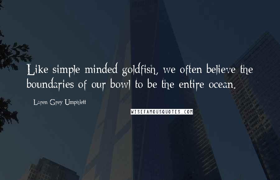 Laren Grey Umphlett Quotes: Like simple minded goldfish, we often believe the boundaries of our bowl to be the entire ocean.