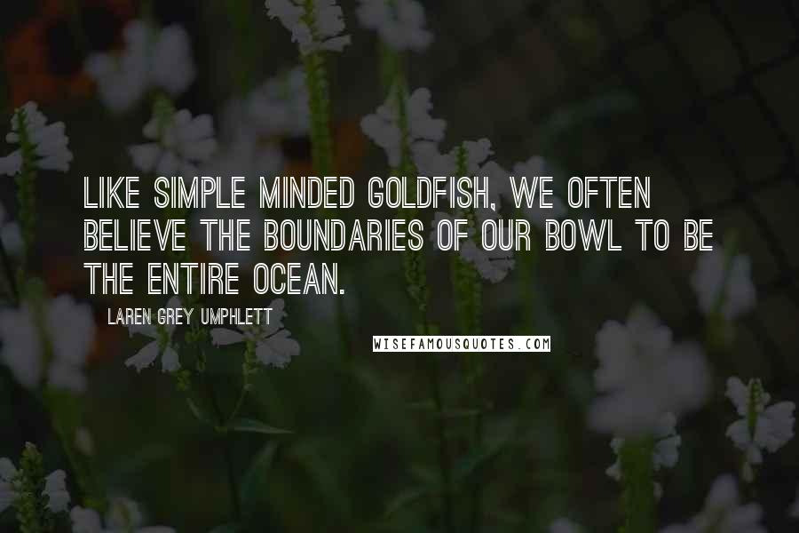 Laren Grey Umphlett Quotes: Like simple minded goldfish, we often believe the boundaries of our bowl to be the entire ocean.