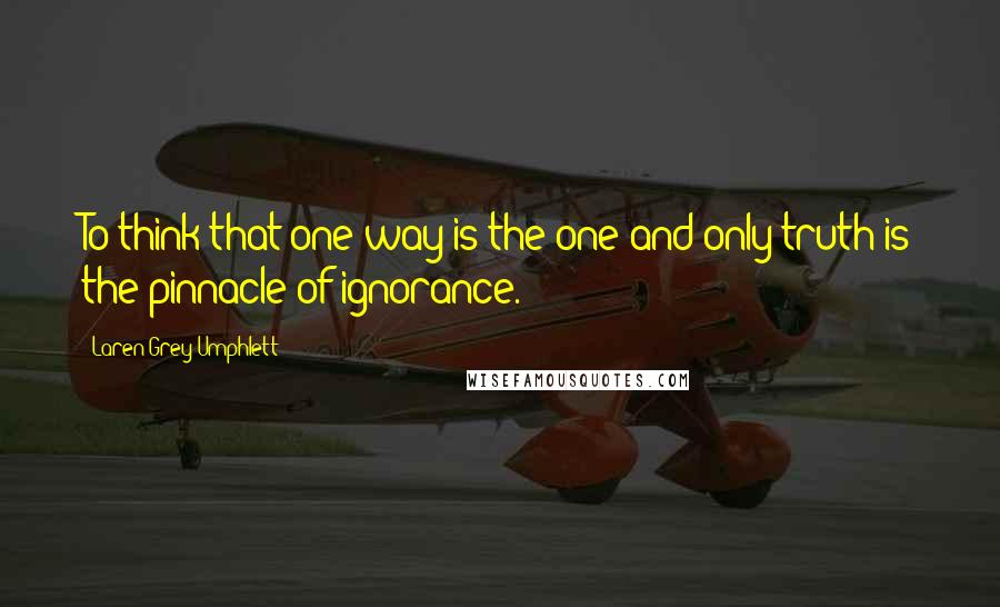 Laren Grey Umphlett Quotes: To think that one way is the one and only truth is the pinnacle of ignorance.