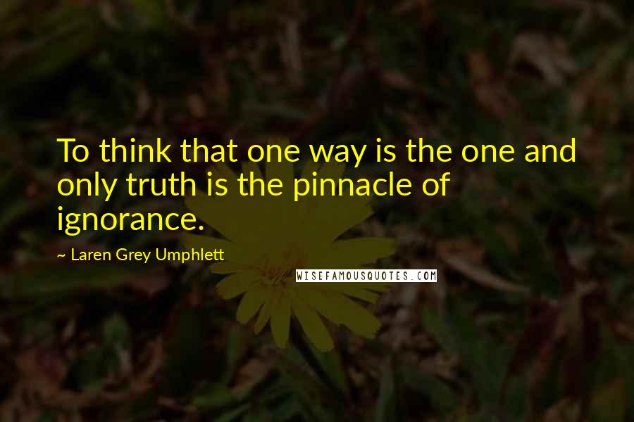 Laren Grey Umphlett Quotes: To think that one way is the one and only truth is the pinnacle of ignorance.