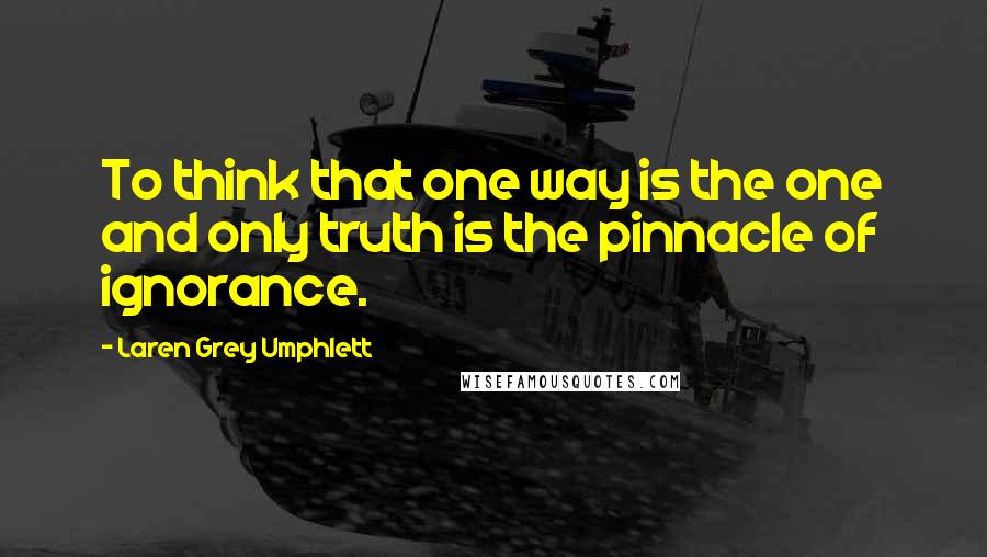 Laren Grey Umphlett Quotes: To think that one way is the one and only truth is the pinnacle of ignorance.