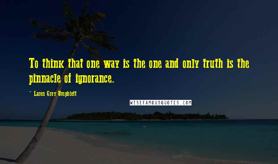 Laren Grey Umphlett Quotes: To think that one way is the one and only truth is the pinnacle of ignorance.