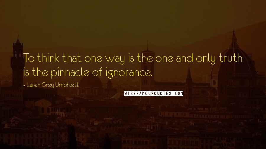 Laren Grey Umphlett Quotes: To think that one way is the one and only truth is the pinnacle of ignorance.