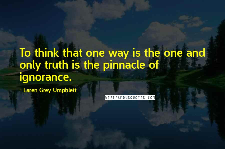 Laren Grey Umphlett Quotes: To think that one way is the one and only truth is the pinnacle of ignorance.