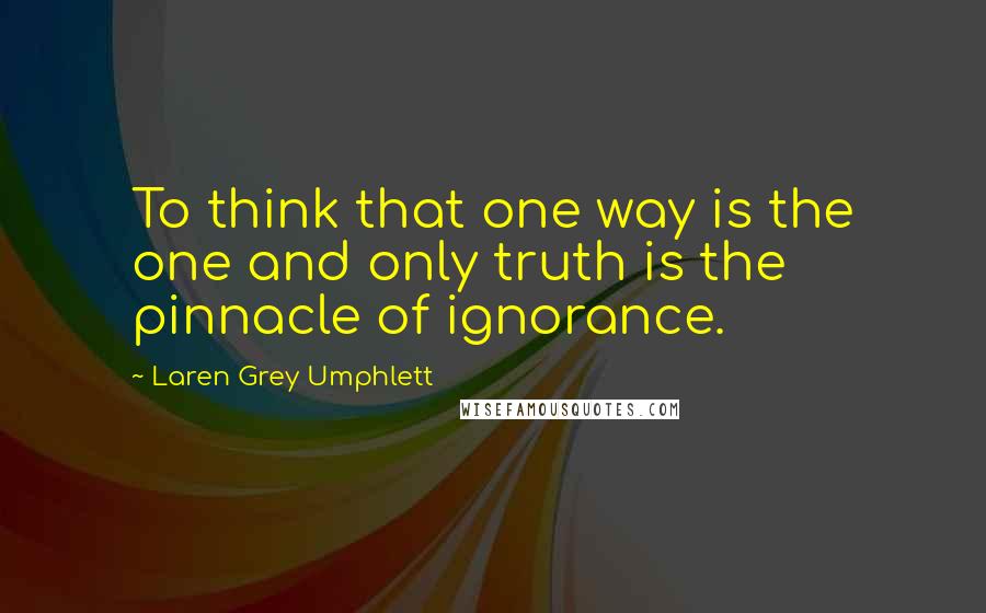 Laren Grey Umphlett Quotes: To think that one way is the one and only truth is the pinnacle of ignorance.