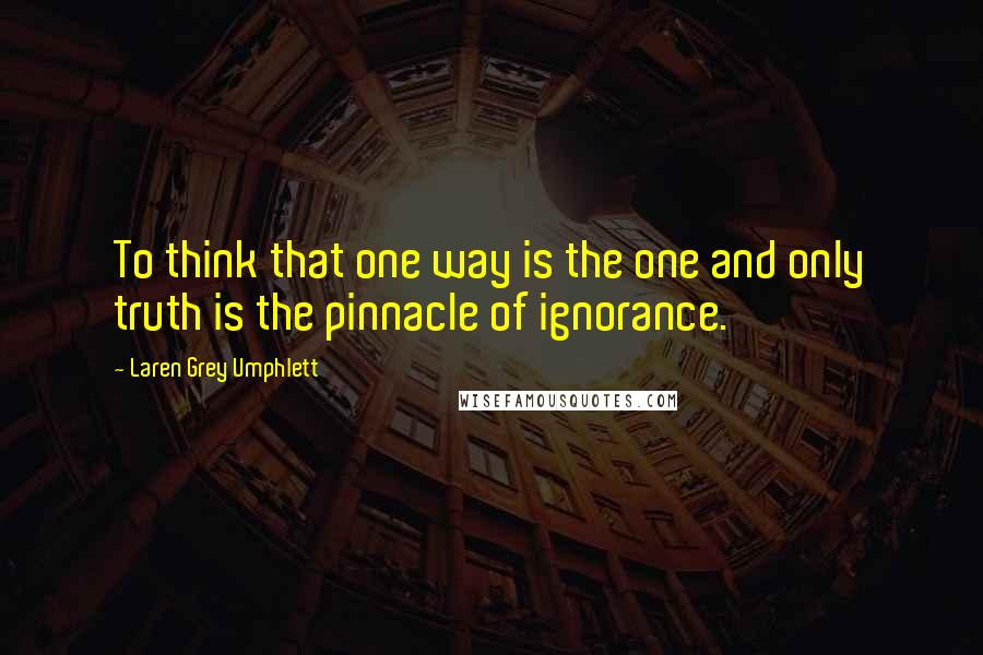 Laren Grey Umphlett Quotes: To think that one way is the one and only truth is the pinnacle of ignorance.