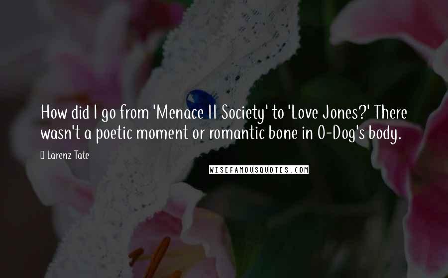 Larenz Tate Quotes: How did I go from 'Menace II Society' to 'Love Jones?' There wasn't a poetic moment or romantic bone in O-Dog's body.