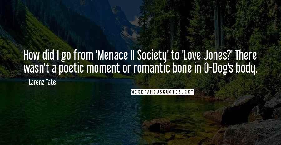 Larenz Tate Quotes: How did I go from 'Menace II Society' to 'Love Jones?' There wasn't a poetic moment or romantic bone in O-Dog's body.