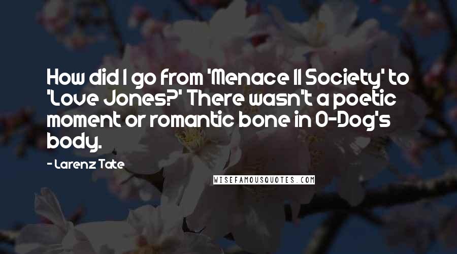 Larenz Tate Quotes: How did I go from 'Menace II Society' to 'Love Jones?' There wasn't a poetic moment or romantic bone in O-Dog's body.