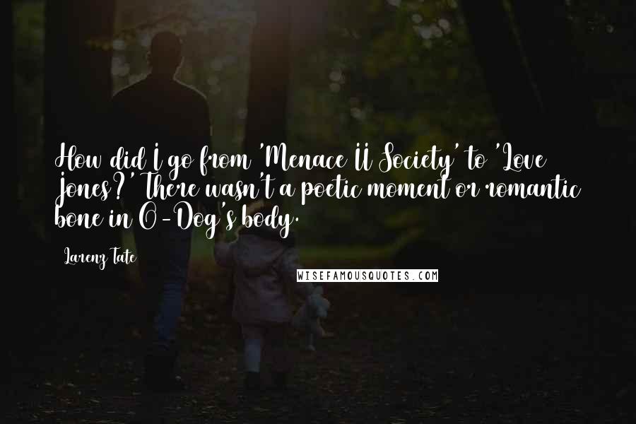 Larenz Tate Quotes: How did I go from 'Menace II Society' to 'Love Jones?' There wasn't a poetic moment or romantic bone in O-Dog's body.