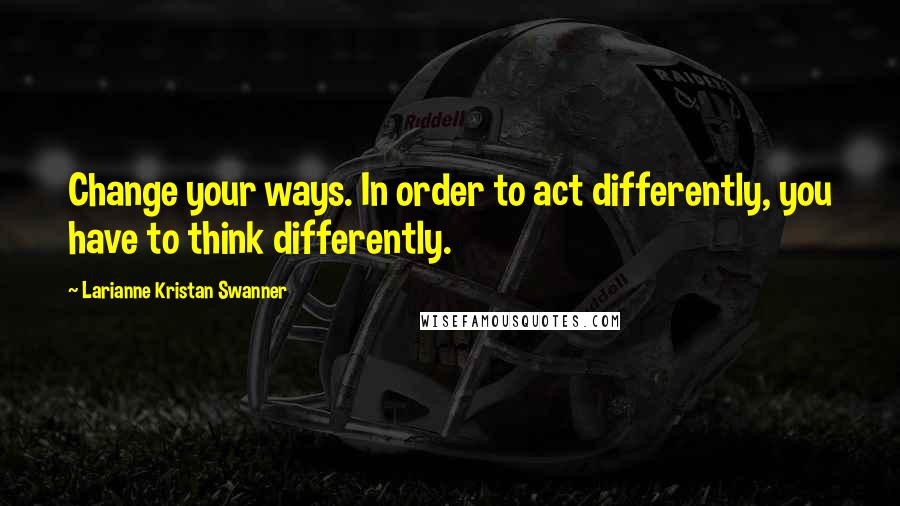 Larianne Kristan Swanner Quotes: Change your ways. In order to act differently, you have to think differently.